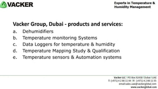 Vacker Group, Dubai - products and services:
a. Dehumidifiers
b. Temperature monitoring Systems
c. Data Loggers for temperature & humidity
d. Temperature Mapping Study & Qualification
e. Temperature sensors & Automation systems
Click to Contact us
Click to go to website
 