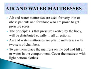  Air and water mattresses are used for very thin or
obese patients and for those who are prone to get
pressure sores.
 The principles is that pressure exerted by the body,
will be distributed equally in all directions.
 Air and water mattresses are plastic mattresses with
two sets of chambers.
 To use them place the mattress on the bed and fill air
or water in the compartment. Cover the mattress with
light bottom clothes.
 