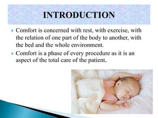  Comfort is concerned with rest, with exercise, with
the relation of one part of the body to another, with
the bed and the whole environment.
 Comfort is a phase of every procedure as it is an
aspect of the total care of the patient.
 