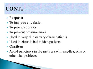  Purpose:
 To improve circulation
 To provide comfort
 To prevent pressure sores
 Used in very thin or very obese patients
 Used in chronic bed ridden patients
 Caution:
 Avoid punctures in the mattress with needles, pins or
other sharp objects
 