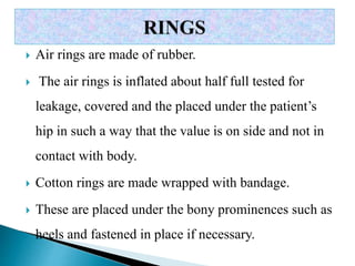  Air rings are made of rubber.
 The air rings is inflated about half full tested for
leakage, covered and the placed under the patient’s
hip in such a way that the value is on side and not in
contact with body.
 Cotton rings are made wrapped with bandage.
 These are placed under the bony prominences such as
heels and fastened in place if necessary.
 
