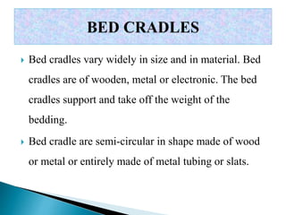  Bed cradles vary widely in size and in material. Bed
cradles are of wooden, metal or electronic. The bed
cradles support and take off the weight of the
bedding.
 Bed cradle are semi-circular in shape made of wood
or metal or entirely made of metal tubing or slats.
 