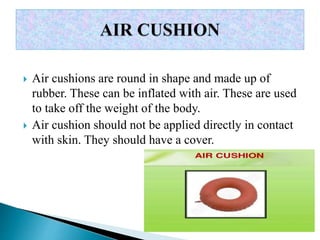  Air cushions are round in shape and made up of
rubber. These can be inflated with air. These are used
to take off the weight of the body.
 Air cushion should not be applied directly in contact
with skin. They should have a cover.
 