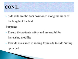  Side rails are the bars positioned along the sides of
the length of the bed
Purpose:
 Ensure the patients safety and are useful for
increasing mobility
 Provide assistance in rolling from side to side /sitting
up in bed
 