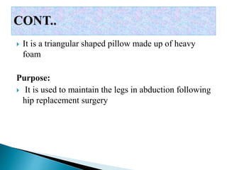  It is a triangular shaped pillow made up of heavy
foam
Purpose:
 It is used to maintain the legs in abduction following
hip replacement surgery
 