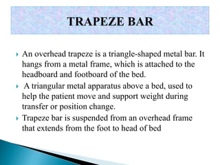  An overhead trapeze is a triangle-shaped metal bar. It
hangs from a metal frame, which is attached to the
headboard and footboard of the bed.
 A triangular metal apparatus above a bed, used to
help the patient move and support weight during
transfer or position change.
 Trapeze bar is suspended from an overhead frame
that extends from the foot to head of bed
 