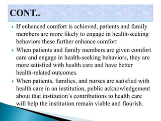  If enhanced comfort is achieved, patients and family
members are more likely to engage in health-seeking
behaviors these further enhance comfort
 When patients and family members are given comfort
care and engage in health-seeking behaviors, they are
more satisfied with health care and have better
health-related outcomes.
 When patients, families, and nurses are satisfied with
health care in an institution, public acknowledgement
about that institution’s contributions to health care
will help the institution remain viable and flourish.
 