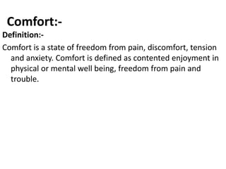 Comfort:-
Definition:-
Comfort is a state of freedom from pain, discomfort, tension
and anxiety. Comfort is defined as contented enjoyment in
physical or mental well being, freedom from pain and
trouble.
 