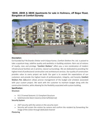 1BHK, 2BHK & 3BHK Apartments for sale in Hulimavu, off Begur Road,
Bangalore at Comfort Dynasty
Description:
Co-Founded by P.N.Chandra Shekar and K.Vijaya Kumar, Comfort Shelters Pvt. Ltd. is poised to
take a quantum leap, redefine quality and aesthetics in building solutions. Born out of notions
of royalty, class and privilege “Comfort Shelters” offers you a rare combination of modern
infrastructural facilities set in pristine, natural surroundings. We are dedicated to providing the
highest level of professional construction and architectural services. Our quality of construction
provides value to every project we build. Our goal is to exceed the expectations of our
customers and provide the highest levels of professionalism, integrity, and honesty. Comfort
Shelters Pvt. Ltdsystem allows precise management of the budget and schedule associated
with your custom project. We work with the customer to maintain budget along with the
construction timeline, while allowing for the flexibility associated with custom building.
Specification:
Structure
 R.C.C Framed Seiesmic 11 Compliant Structure
 Solid Concrete block masonry (internallExternal)
Security System
 24/7 security with the camera in the security room
 Security will screen the visitors by camera and confirm the resident by forwarding the
image of the visitor through dedicated channel
Plastering
 
