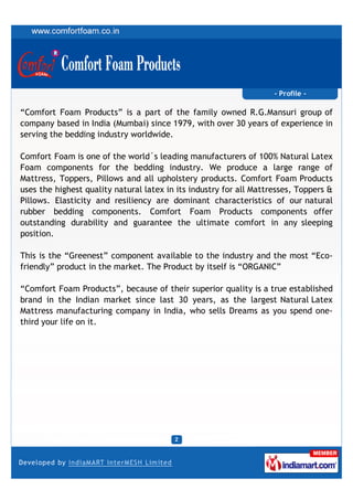 - Profile -

“Comfort Foam Products” is a part of the family owned R.G.Mansuri group of
company based in India (Mumbai) since 1979, with over 30 years of experience in
serving the bedding industry worldwide.

Comfort Foam is one of the world´s leading manufacturers of 100% Natural Latex
Foam components for the bedding industry. We produce a large range of
Mattress, Toppers, Pillows and all upholstery products. Comfort Foam Products
uses the highest quality natural latex in its industry for all Mattresses, Toppers &
Pillows. Elasticity and resiliency are dominant characteristics of our natural
rubber bedding components. Comfort Foam Products components offer
outstanding durability and guarantee the ultimate comfort in any sleeping
position.

This is the “Greenest” component available to the industry and the most “Eco-
friendly” product in the market. The Product by itself is “ORGANIC”

“Comfort Foam Products”, because of their superior quality is a true established
brand in the Indian market since last 30 years, as the largest Natural Latex
Mattress manufacturing company in India, who sells Dreams as you spend one-
third your life on it.
 