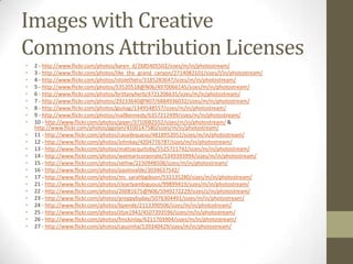 Images with Creative
Commons Attribution Licenses
•   2 - http://www.flickr.com/photos/karen_d/2685405502/sizes/m/in/photostream/
•   3 - http://www.flickr.com/photos/like_the_grand_canyon/2714082101/sizes/l/in/photostream/
•   4 - http://www.flickr.com/photos/istolethetv/3185283647/sizes/m/in/photostream/
•   5 - http://www.flickr.com/photos/53520518@N06/4970066145/sizes/m/in/photostream/
•   6 - http://www.flickr.com/photos/brittanyherb/4721206635/sizes/m/in/photostream/
•   7 - http://www.flickr.com/photos/29233640@N07/6884936032/sizes/m/in/photostream/
•   8 - http://www.flickr.com/photos/giuliag/1349548557/sizes/m/in/photostream/
•   9 - http://www.flickr.com/photos/niallkennedy/6357212499/sizes/m/in/photostream/
•   10 - http://www.flickr.com/photos/piper/3710082552/sizes/m/in/photostream/ &
    http://www.flickr.com/photos/ggolan/4100147580/sizes/m/in/photostream/
•   11 - http://www.flickr.com/photos/casadequeso/4818952052/sizes/m/in/photostream/
•   12 - http://www.flickr.com/photos/johnkay/4204776787/sizes/m/in/photostream/
•   13 - http://www.flickr.com/photos/mattjacquitoby/5525721742/sizes/m/in/photostream/
•   14 - http://www.flickr.com/photos/walmartcorporate/5349393994/sizes/m/in/photostream/
•   15 - http://www.flickr.com/photos/sethw/2150948508/sizes/m/in/photostream/
•   16 - http://www.flickr.com/photos/paolovalde/3034637542/
•   17 - http://www.flickr.com/photos/ms_sarahbgibson/532135280/sizes/m/in/photostream/
•   21 - http://www.flickr.com/photos/clearlyambiguous/99899419/sizes/m/in/photostream/
•   22 - http://www.flickr.com/photos/26081675@N06/5949272229/sizes/z/in/photostream/
•   23 - http://www.flickr.com/photos/preppybyday/5076304491/sizes/m/in/photostream/
•   24 - http://www.flickr.com/photos/bpende/2113390506/sizes/m/in/photostream/
•   25 - http://www.flickr.com/photos/jitze1942/4507393596/sizes/m/in/photostream/
•   26 - http://www.flickr.com/photos/fmckinlay/6211703904/sizes/m/in/photostream/
•   27 - http://www.flickr.com/photos/cauzinha/539340429/sizes/m/in/photostream/
 