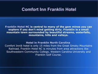 Comfort Inn Franklin Hotel Franklin Hotel NC   is central to many of the gem mines you can explore if you don't mind getting dirty. Franklin is a small mountain town surrounded by beautiful streams, waterfalls, mountains, hills and valleys. Hotel in Franklin North Carolina   Comfort Inn® hotel is only 15 miles from the Great Smoky Mountains Railroad. Franklin Hotel NC is minutes from area attractions like Southwestern Community College, Western Carolina University and Franklin Golf Course. 