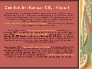 Comfort Inn Kansas City / Airport
 Visiting Kansas City should never be a problem for tourists like you. This is
because the city is full of amenities that can meet all your needs especially in
 terms of accommodations, leisure, tourist spots and many others. But as a
  tourist who is visiting the city for the first time, you would surely enjoy the
                      different hotels there. There are also
hotels near Kansas City International Airport that can serve you right away
                      even upon touch down of your plane.

     Among them are the Kansas City MO Airport Hotels, that offer great
amenities. But if you want to stay near where the action is, you can also stay in
  any of the hotels near downtown Kansas City. You can stay in one of the
Kansas City MO Hotels, which like any Kansas City MO Airport Hotels, are
 also full of cutting-edge amenities that you can enjoy to the fullest. But before
 availing the service of the said hotels, you should first check their website to
                        know more information about them.

Staying in any of the Kansas City Missouri Hotels will really benefit you a lot.
  This is because of the reality that the said facilities are in fact hotels near
Kansas City airport. You may also love staying there, as they are also hotels
  near Kansas City Sprint Center. But you will only love staying in the said
hotels if you will visit their websites particularly www.kansascitycomfortinn.com
   where you can know a lot about the said Kansas City Missouri Hotels.
 