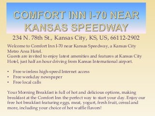 234 N. 78th St., Kansas City, KS, US, 66112-2902
Welcome to Comfort Inn I-70 near Kansas Speedway, a Kansas City
Metro Area Hotel.
Guests are invited to enjoy latest amenities and features at Kansas City
Hotel, just half an hour driving from Kansas International airport.
• Free wireless high-speed Internet access
• Free weekday newspaper
• Free local calls
Your Morning Breakfast is full of hot and delicious options, making
breakfast at the Comfort Inn the perfect way to start your day. Enjoy our
free hot breakfast featuring eggs, meat, yogurt, fresh fruit, cereal and
more, including your choice of hot waffle flavors!
 