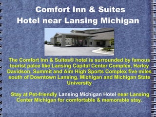 The Comfort Inn & Suites® hotel is surrounded by famous tourist palce like Lansing Capital Center Complex, Harley Davidson, Summit and Aim High Sports Complex five miles south of Downtown Lansing, Michigan and Michigan State University Stay at Pet-friendly  Lansing Michigan Hotel   near Lansing Center Michigan for comfortable & memorable stay. Comfort Inn & Suites     Hotel near Lansing Michigan 