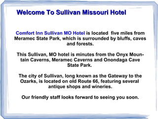 Welcome To Sullivan Missouri Hotel Comfort Inn Sullivan MO Hotel   is located  five miles from Meramec State Park, which is surrounded by bluffs, caves and forests. This Sullivan, MO hotel is minutes from the Onyx Mountain Caverns, Meramec Caverns and Onondaga Cave State Park.  The city of Sullivan, long known as the Gateway to the Ozarks, is located on old Route 66, featuring several  antique shops and wineries. Our friendly staff looks forward to seeing you soon. 