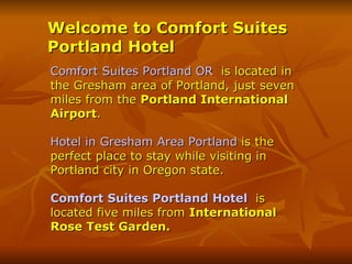 Welcome to Comfort Suites
Portland Hotel
Comfort Suites Portland OR is located in
the Gresham area of Portland, just seven
miles from the Portland International
Airport.

Hotel in Gresham Area Portland is the
perfect place to stay while visiting in
Portland city in Oregon state.

Comfort Suites Portland Hotel is
located five miles from International
Rose Test Garden.
 