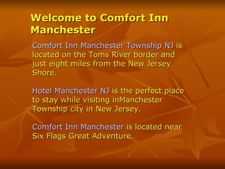 Welcome to Comfort Inn
Manchester
Comfort Inn Manchester Township NJ is
located on the Toms River border and
just eight miles from the New Jersey
Shore.

Hotel Manchester NJ is the perfect place
to stay while visiting inManchester
Township city in New Jersey.

Comfort Inn Manchester is located near
Six Flags Great Adventure.
 