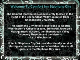 Welcome To Comfort Inn Stephens City The Comfort Inn® hotel is conveniently located in the  Heart of the Shenandoah Valley, minutes from Shenandoah University. This Stephens City hotel is also close to George Washington's Office Museum, Stonewall Jackson's Headquarters Museum, the Shenandoah Valley Discovery Museum and the historic  city of Winchester. Hotel in Stephens City VA  provides friendly service, relaxing accommodations and affordable rates to all guests in the Stephens City area. 