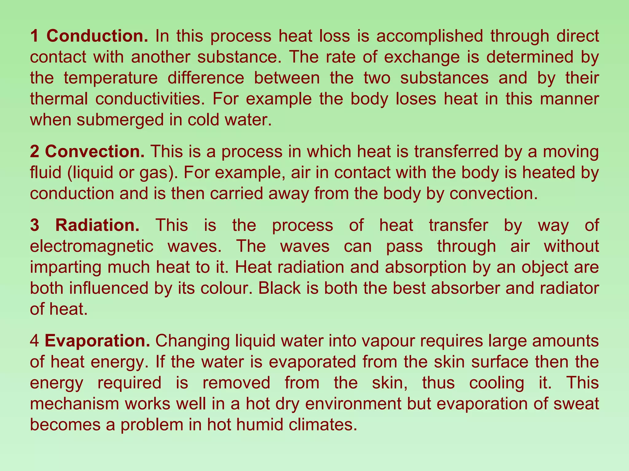 1 Conduction.  In this process heat loss is accomplished through direct contact with another substance. The rate of exchange is determined by the temperature difference between the two substances and by their thermal conductivities. For example the body loses heat in this manner when submerged in cold water. 2 Convection.  This is a process in which heat is transferred by a moving fluid (liquid or gas). For example, air in contact with the body is heated by conduction and is then carried away from the body by convection. 3 Radiation.  This is the process of heat transfer by way of electromagnetic waves. The waves can pass through air without imparting much heat to it. Heat radiation and absorption by an object are both influenced by its colour. Black is both the best absorber and radiator of heat.  4  Evaporation.  Changing liquid water into vapour requires large amounts of heat energy. If the water is evaporated from the skin surface then the energy required is removed from the skin, thus cooling it. This mechanism works well in a hot dry environment but evaporation of sweat becomes a problem in hot humid climates. 