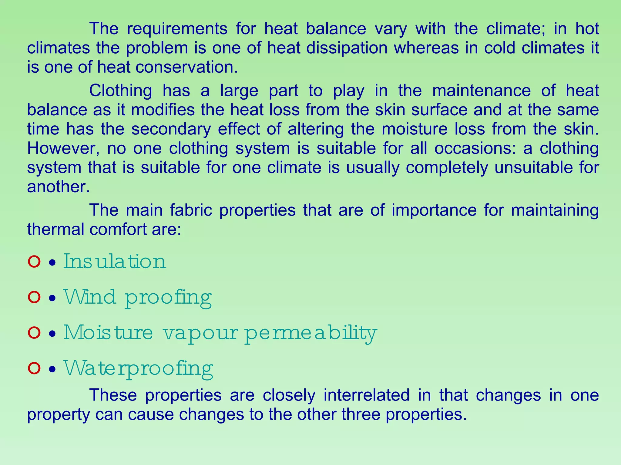 The requirements for heat balance vary with the climate; in hot climates the problem is one of heat dissipation whereas in cold climates it is one of heat conservation. Clothing has a large part to play in the maintenance of heat balance as it modifies the heat loss from the skin surface and at the same time has the secondary effect of altering the moisture loss from the skin. However, no one clothing system is suitable for all occasions: a clothing system that is suitable for one climate is usually completely unsuitable for another. The main fabric properties that are of importance for maintaining thermal comfort are: •  Insulation •  Wind proofing •  Moisture vapour permeability •  Waterproofing These properties are closely interrelated in that changes in one property can cause changes to the other three properties. 