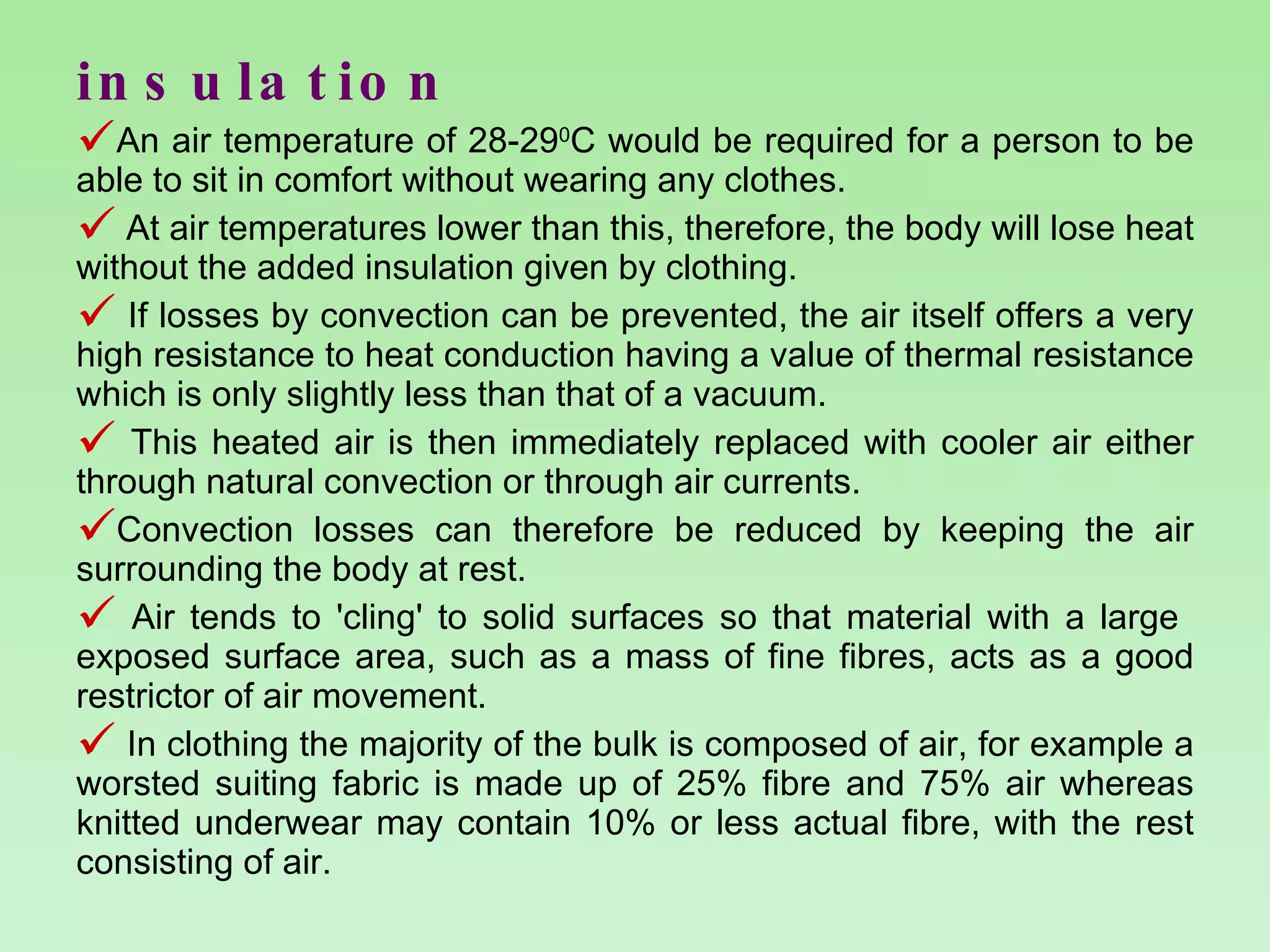 insulation An air temperature of 28-29 0 C would be required for a person to be able to sit in comfort without wearing any clothes.  At air temperatures lower than this, therefore, the body will lose heat without the added insulation given by clothing. If losses by convection can be prevented, the air itself offers a very high resistance to heat conduction having a value of thermal resistance which is only slightly less than that of a vacuum.  This heated air is then immediately replaced with cooler air either through natural convection or through air currents.  Convection losses can therefore be reduced by keeping the air surrounding the body at rest. Air tends to 'cling' to solid surfaces so that material with a large  exposed surface area, such as a mass of fine fibres, acts as a good restrictor of air movement.  In clothing the majority of the bulk is composed of air, for example a worsted suiting fabric is made up of 25% fibre and 75% air whereas knitted underwear may contain 10% or less actual fibre, with the rest consisting of air. 