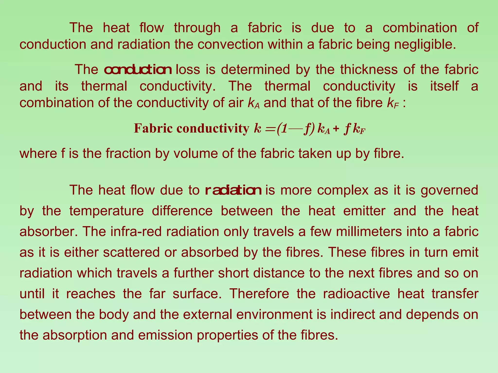 The heat flow through a fabric is due to a combination of conduction and radiation the convection within a fabric being negligible.   The  conduction  loss is determined by the thickness of the fabric and its thermal conductivity. The thermal conductivity is itself a combination of the conductivity of air  k A   and that of the fibre  k F   : Fabric conductivity  k = (1— f) k A   +  f k F where f is the fraction by volume of the fabric taken up by fibre.  The heat flow due to  radiation  is more complex as it is governed by the temperature difference between the heat emitter and the heat absorber. The infra-red radiation only travels a few millimeters into a fabric as it is either scattered or absorbed by the fibres. These fibres in turn emit radiation which travels a further short distance to the next fibres and so on until it reaches the far surface. Therefore the radioactive heat transfer between the body and the external environment is indirect and depends on the absorption and emission properties of the fibres.  