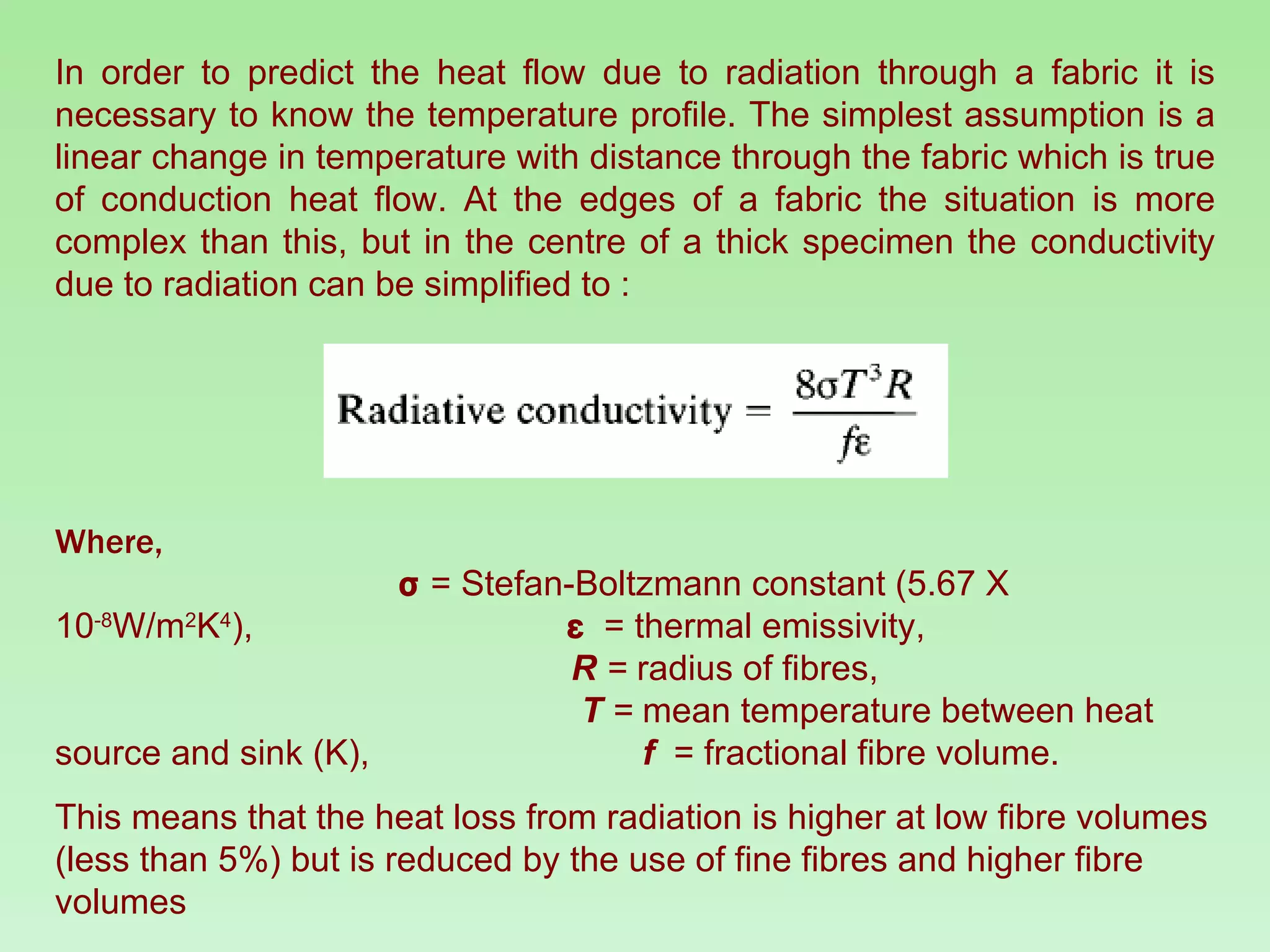In order to predict the heat flow due to radiation through a fabric it is necessary to know the temperature profile. The simplest assumption is a linear change in temperature with distance through the fabric which is true of conduction heat flow. At the edges of a fabric the situation is more complex than this, but in the centre of a thick specimen the conductivity due to radiation can be simplified to : Where,   σ  = Stefan-Boltzmann constant (5.67 X 10 -8 W/m 2 K 4 ),   ε   = thermal emissivity,  R  =  radius of fibres,  T  =  mean temperature between heat source and sink (K),  f   = fractional fibre volume. This means that the heat loss from radiation is higher at low fibre volumes (less than 5%) but is reduced by the use of fine fibres and higher fibre volumes 