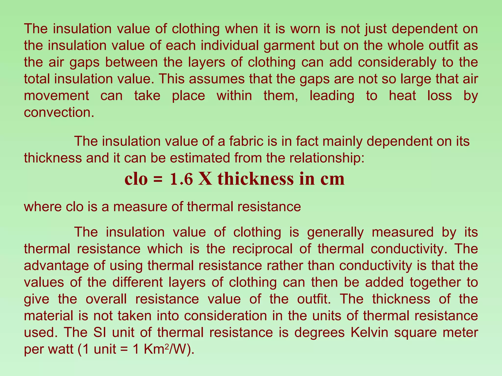 The insulation value of clothing when it is worn is not just dependent on the insulation value of each individual garment but on the whole outfit as the air gaps between the layers of clothing can add considerably to the total insulation value. This assumes that the gaps are not so large that air movement can take place within them, leading to heat loss by convection.  The insulation value of a fabric is in fact mainly dependent on its thickness and it can be estimated from the relationship:  clo = 1.6 X thickness in cm where clo is a measure of thermal resistance The insulation value of clothing is generally measured by its thermal resistance which is the reciprocal of thermal conductivity. The advantage of using thermal resistance rather than conductivity is that the values of the different layers of clothing can then be added together to give the overall resistance value of the outfit. The thickness of the material is not taken into consideration in the units of thermal resistance used. The SI unit of thermal resistance is degrees Kelvin square meter per watt (1 unit = 1 Km 2 /W). 