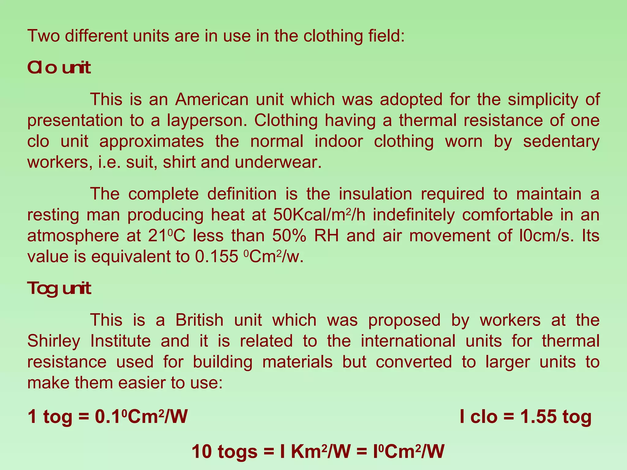 Two different units are in use in the clothing field: Clo unit This is an American unit which was adopted for the simplicity of presentation to a layperson. Clothing having a thermal resistance of one clo unit approximates the normal indoor clothing worn by sedentary workers, i.e. suit, shirt and underwear. The complete definition is the insulation required to maintain a resting man producing heat at 50Kcal/m 2 /h indefinitely comfortable in an atmosphere at 21 0 C less than 50% RH and air movement of l0cm/s. Its value is equivalent to 0.155  0 Cm 2 /w. Tog unit This is a British unit which was proposed by workers at the Shirley Institute and it is related to the international units for thermal resistance used for building materials but converted to larger units to make them easier to use: 1 tog = 0.1 0 Cm 2 /W  l clo = 1.55 tog   10 togs = I Km 2 /W = I 0 Cm 2 /W 