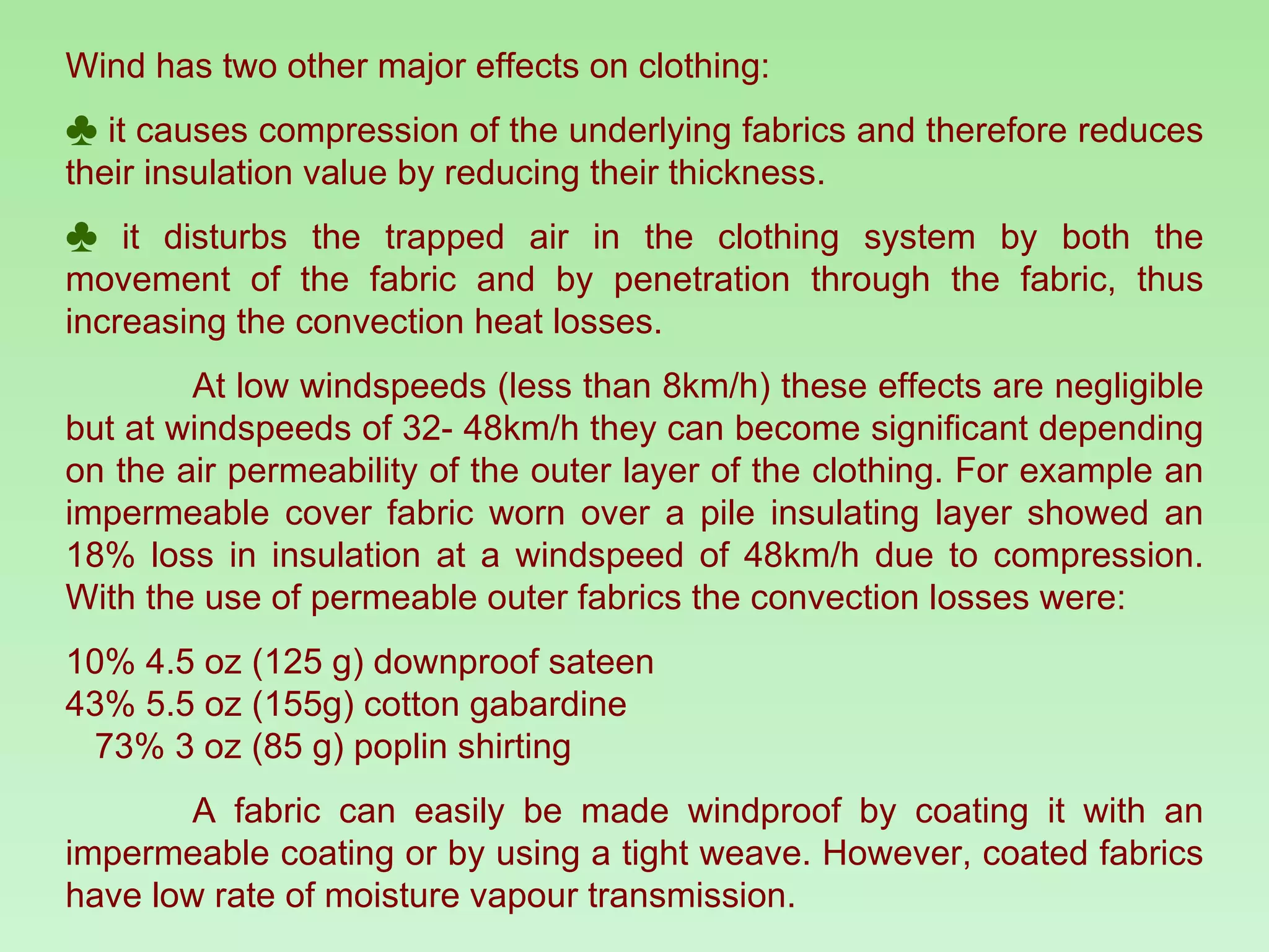 Wind has two other major effects on clothing:  it causes compression of the underlying fabrics and therefore reduces their insulation value by reducing their thickness.  it disturbs the trapped air in the clothing system by both the movement of the fabric and by penetration through the fabric, thus increasing the convection heat losses.  At low windspeeds (less than 8km/h) these effects are negligible but at windspeeds of 32- 48km/h they can become significant depending on the air permeability of the outer layer of the clothing. For example an impermeable cover fabric worn over a pile insulating layer showed an 18% loss in insulation at a windspeed of 48km/h due to compression. With the use of permeable outer fabrics the convection losses were:  10% 4.5 oz (125 g) downproof sateen  43% 5.5 oz (155g) cotton gabardine  73% 3 oz (85 g) poplin shirting A fabric can easily be made windproof by coating it with an impermeable coating or by using a tight weave. However, coated fabrics have low rate of moisture vapour transmission. 