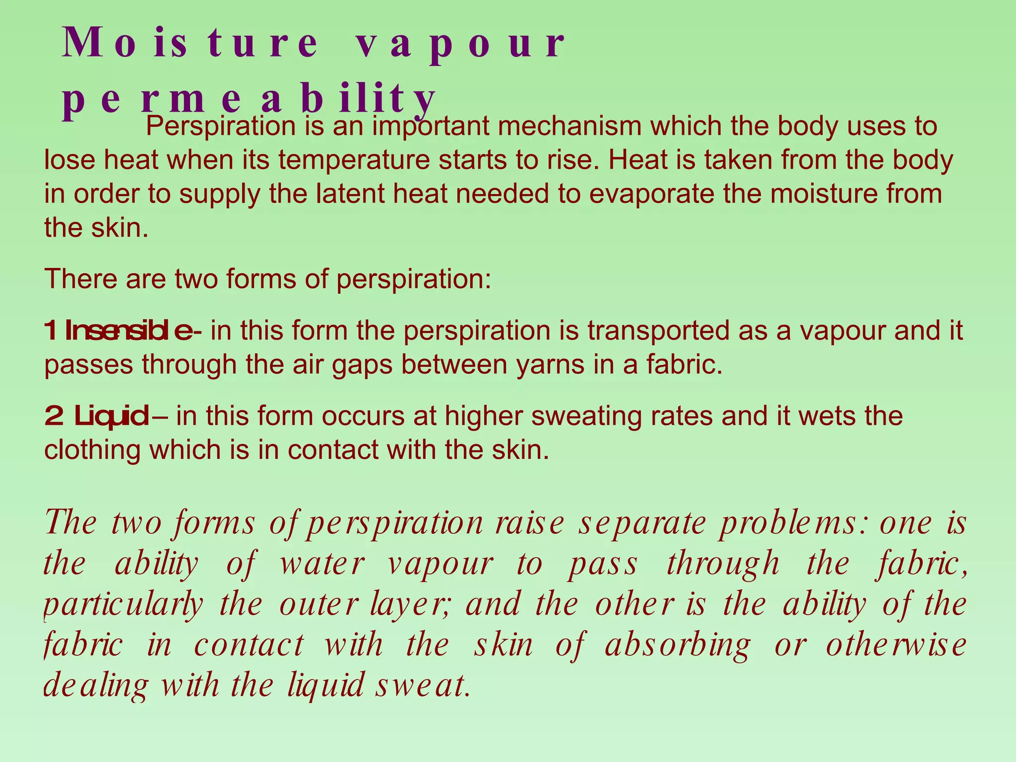 Moisture vapour permeability Perspiration is an important mechanism which the body uses to lose heat when its temperature starts to rise. Heat is taken from the body in order to supply the latent heat needed to evaporate the moisture from the skin. There are two forms of perspiration: 1 Insensible  - in this form the perspiration is transported as a vapour and it passes through the air gaps between yarns in a fabric. 2 Liquid  – in this form occurs at higher sweating rates and it wets the clothing which is in contact with the skin. The two forms of perspiration raise separate problems: one is the ability of water vapour to pass through the fabric, particularly the outer layer; and the other is the ability of the fabric in contact with the skin of absorbing or otherwise dealing with the liquid sweat. 