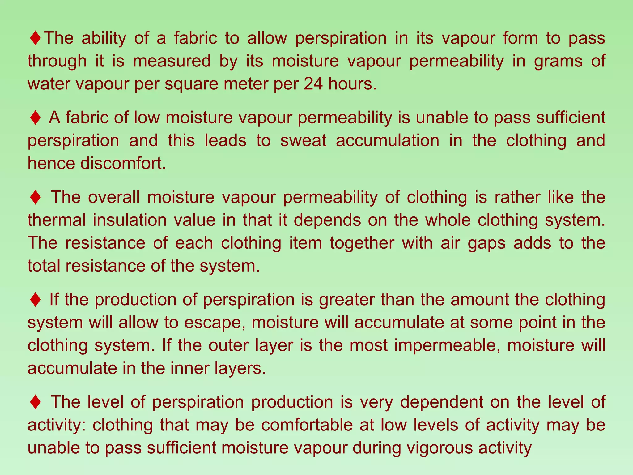 The ability of a fabric to allow perspiration in its vapour form to pass through it is measured by its moisture vapour permeability in grams of water vapour per square meter per 24 hours.  A fabric of low moisture vapour permeability is unable to pass sufficient perspiration and this leads to sweat accumulation in the clothing and hence discomfort.  The overall moisture vapour permeability of clothing is rather like the thermal insulation value in that it depends on the whole clothing system. The resistance of each clothing item together with air gaps adds to the total resistance of the system. If the production of perspiration is greater than the amount the clothing system will allow to escape, moisture will accumulate at some point in the clothing system. If the outer layer is the most impermeable, moisture will accumulate in the inner layers. The level of perspiration production is very dependent on the level of activity: clothing that may be comfortable at low levels of activity may be unable to pass sufficient moisture vapour during vigorous activity 