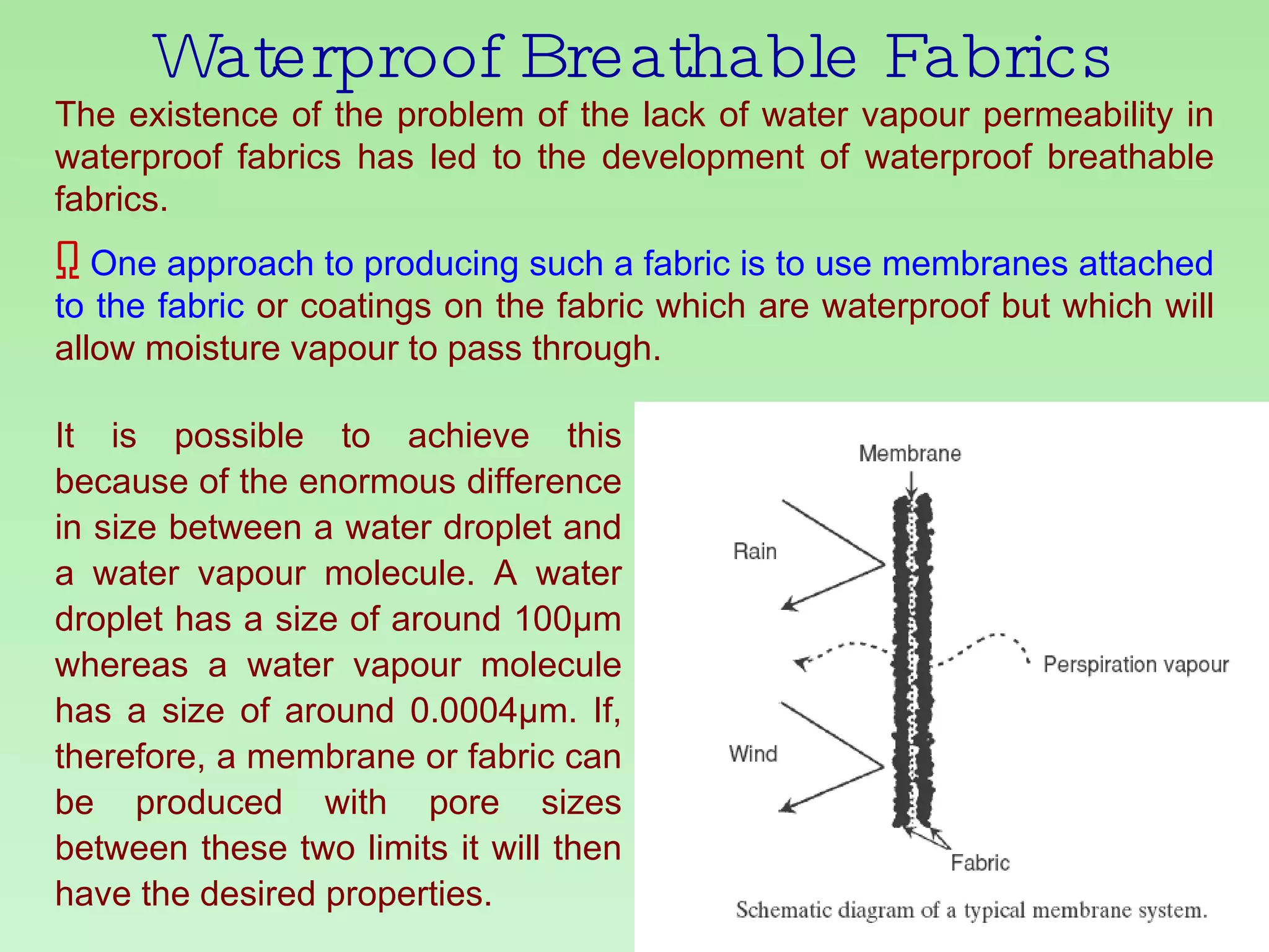 Waterproof Breathable Fabrics The existence of the problem of the lack of water vapour permeability in waterproof fabrics has led to the development of waterproof breathable fabrics. One approach to producing such a fabric is to use membranes attached to the fabric  or coatings on the fabric which are waterproof but which will allow moisture vapour to pass through.  It is possible to achieve this because of the enormous difference in size between a water droplet and a water vapour molecule. A water droplet has a size of around 100µm whereas a water vapour molecule has a size of around 0.0004µm. If, therefore, a membrane or fabric can be produced with pore sizes between these two limits it will then have the desired properties. 
