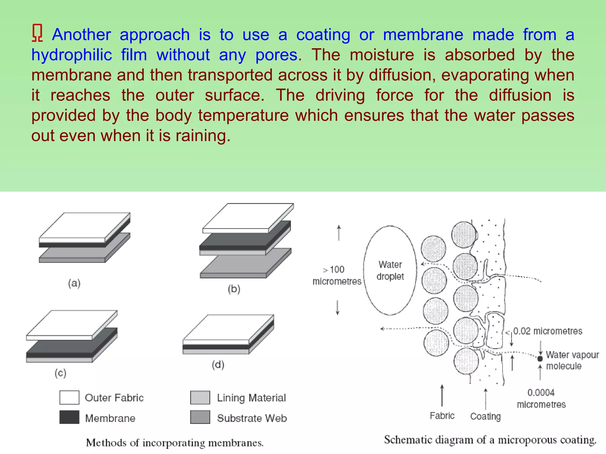Another approach is to use a coating or membrane made from a hydrophilic film without any pores .  The moisture is absorbed by the membrane and then transported across it by diffusion, evaporating when it reaches the outer surface. The driving force for the diffusion is provided by the body temperature which ensures that the water passes out even when it is raining. 