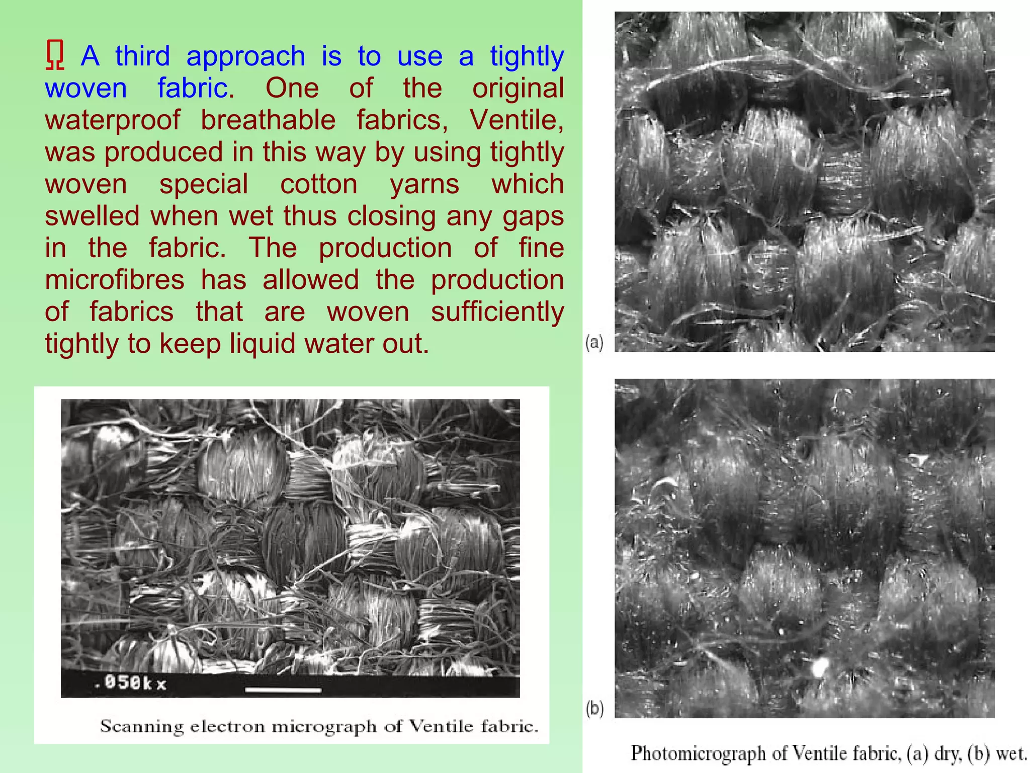 A third approach is to use a tightly woven fabric . One of the original waterproof breathable fabrics, Ventile, was produced in this way by using tightly woven special cotton yarns which swelled when wet thus closing any gaps in the fabric. The production of fine microfibres has allowed the production of fabrics that are woven sufficiently tightly to keep liquid water out. 