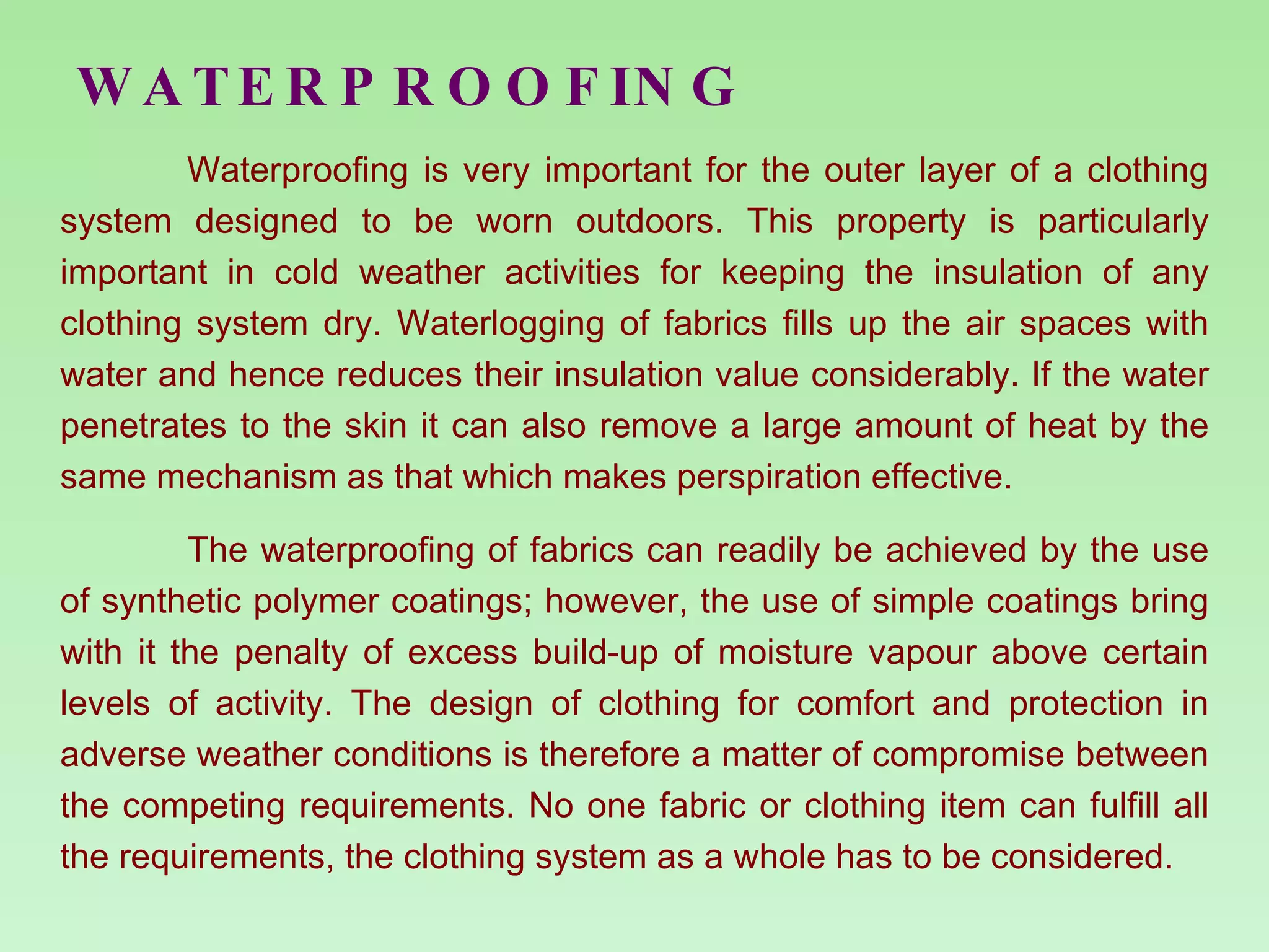WATERPROOFING Waterproofing is very important for the outer layer of a clothing system designed to be worn outdoors. This property is particularly important in cold weather activities for keeping the insulation of any clothing system dry. Waterlogging of fabrics fills up the air spaces with water and hence reduces their insulation value considerably. If the water penetrates to the skin it can also remove a large amount of heat by the same mechanism as that which makes perspiration effective. The waterproofing of fabrics can readily be achieved by the use of synthetic polymer coatings; however, the use of simple coatings bring with it the penalty of excess build-up of moisture vapour above certain levels of activity. The design of clothing for comfort and protection in adverse weather conditions is therefore a matter of compromise between the competing requirements. No one fabric or clothing item can fulfill all the requirements, the clothing system as a whole has to be considered. 