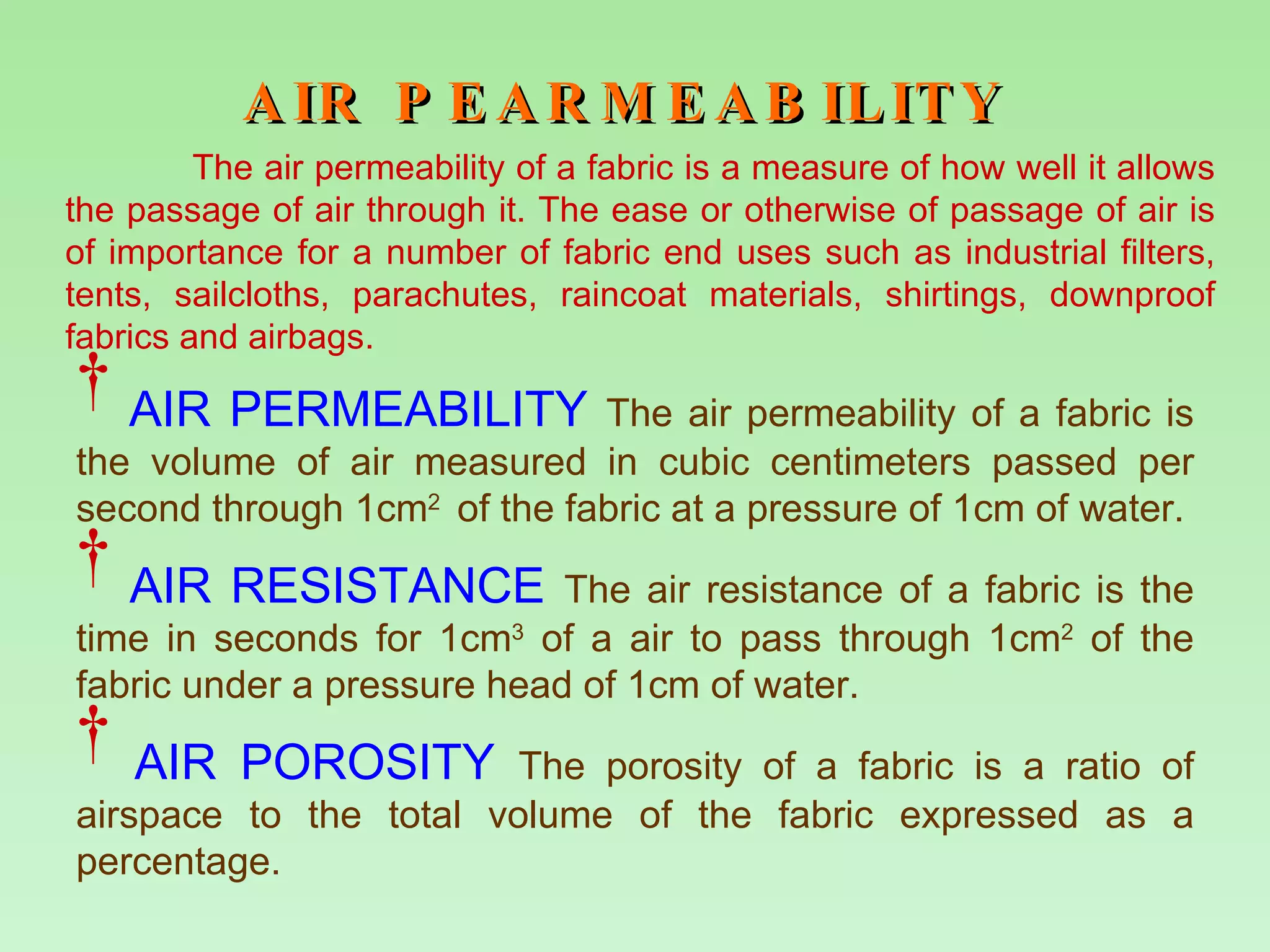 AIR PEARMEABILITY   AIR PERMEABILITY  The air permeability of a fabric is the volume of air measured in cubic centimeters passed per second through 1cm 2  of the fabric at a pressure of 1cm of water. AIR RESISTANCE  The air resistance of a fabric is the time in seconds for 1cm 3  of a air to pass through 1cm 2  of the fabric under a pressure head of 1cm of water. AIR POROSITY  The porosity of a fabric is a ratio of airspace to the total volume of the fabric expressed as a percentage. The air permeability of a fabric is a measure of how well it allows the passage of air through it. The ease or otherwise of passage of air is of importance for a number of fabric end uses such as industrial filters, tents, sailcloths, parachutes, raincoat materials, shirtings, downproof fabrics and airbags. 