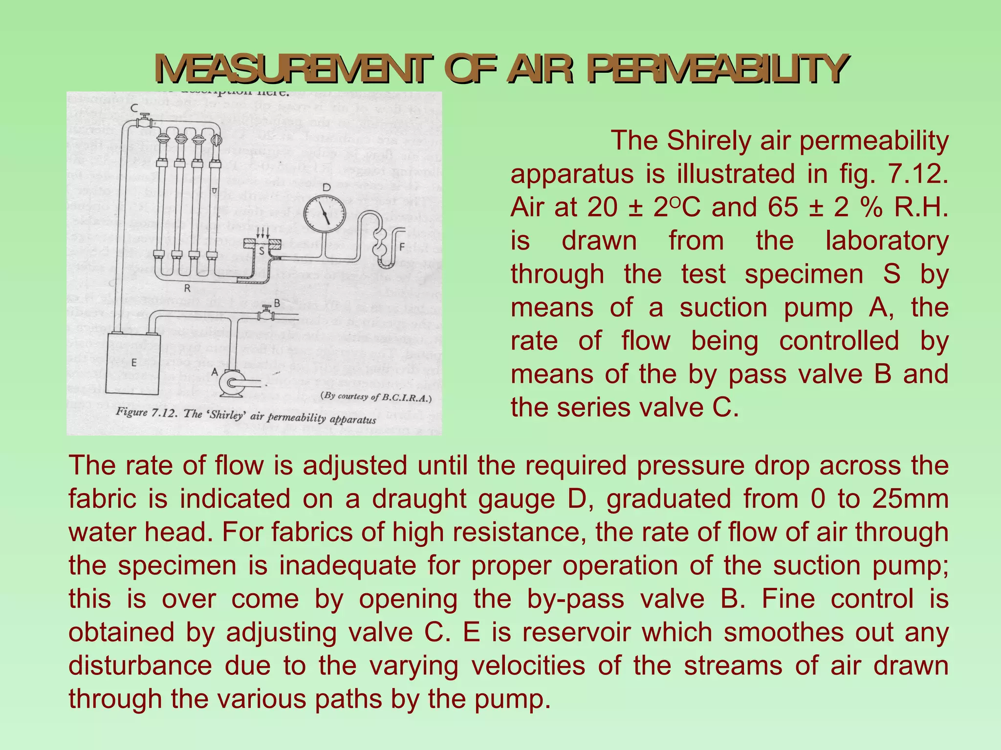 MEASUREMENT OF AIR PERMEABILITY The Shirely air permeability apparatus is illustrated in fig. 7.12. Air at 20  ± 2 O C and 65  ± 2 % R.H. is drawn from the laboratory through the test specimen S by means of a suction pump A, the rate of flow being controlled by means of the by pass valve B and the series valve C.  The rate of flow is adjusted until the required pressure drop across the fabric is indicated on a draught gauge D, graduated from 0 to 25mm water head. For fabrics of high resistance, the rate of flow of air through the specimen is inadequate for proper operation of the suction pump; this is over come by opening the by-pass valve B. Fine control is obtained by adjusting valve C. E is reservoir which smoothes out any disturbance due to the varying velocities of the streams of air drawn through the various paths by the pump.  