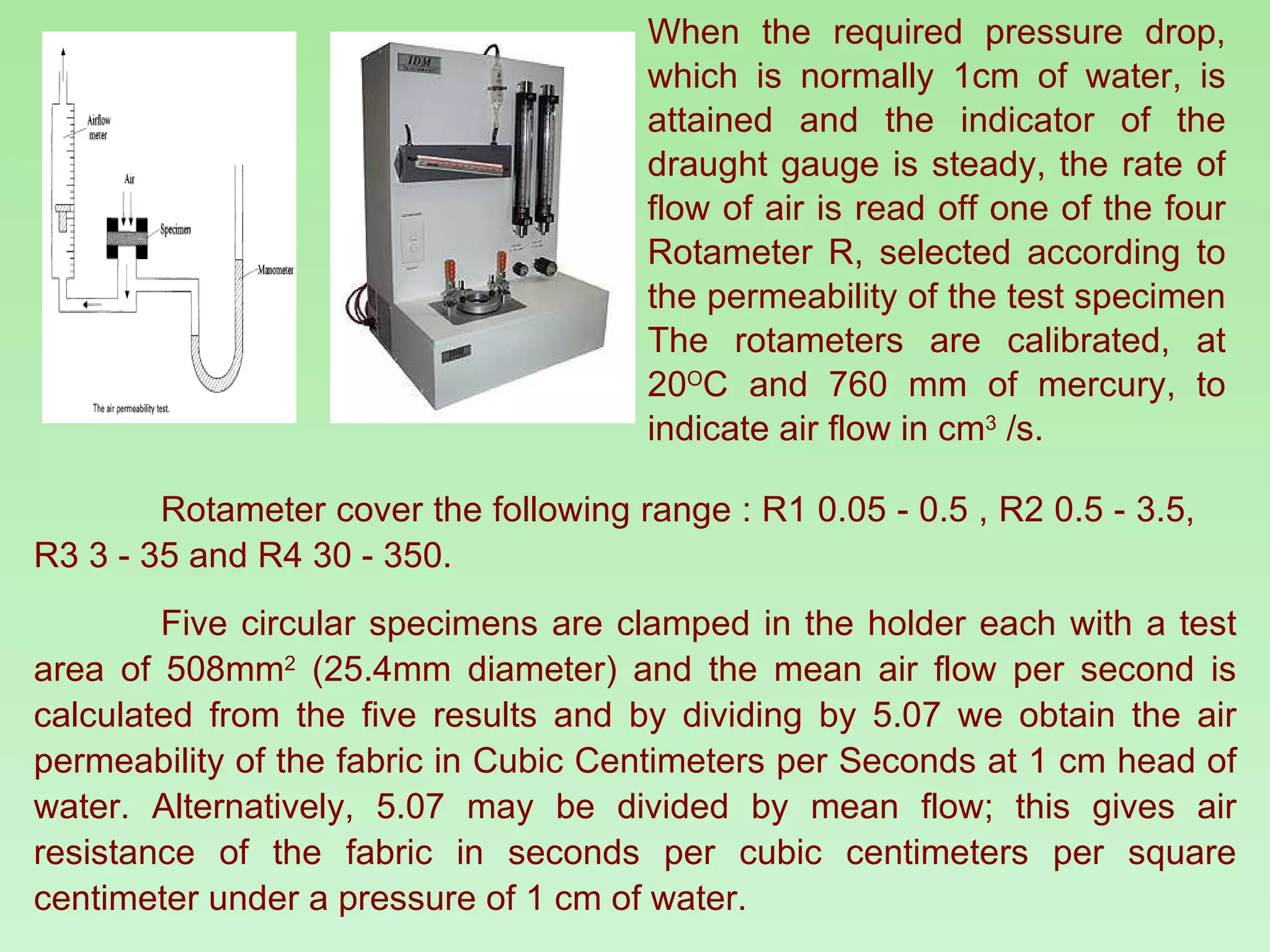 When the required pressure drop, which is normally 1cm of water, is attained and the indicator of the draught gauge is steady, the rate of flow of air is read off one of the four Rotameter R, selected according to the permeability of the test specimen The rotameters are calibrated, at 20 O C and 760 mm of mercury, to indicate air flow in cm 3  /s.  Rotameter cover the following range : R1 0.05 - 0.5 , R2 0.5 - 3.5,  R3 3 - 35 and R4 30 - 350.  Five circular specimens are clamped in the holder each with a test area of 508mm 2  (25.4mm diameter) and the mean air flow per second is calculated from the five results and by dividing by 5.07 we obtain the air permeability of the fabric in Cubic Centimeters per Seconds at 1 cm head of water. Alternatively, 5.07 may be divided by mean flow; this gives air resistance of the fabric in seconds per cubic centimeters per square centimeter under a pressure of 1 cm of water. 