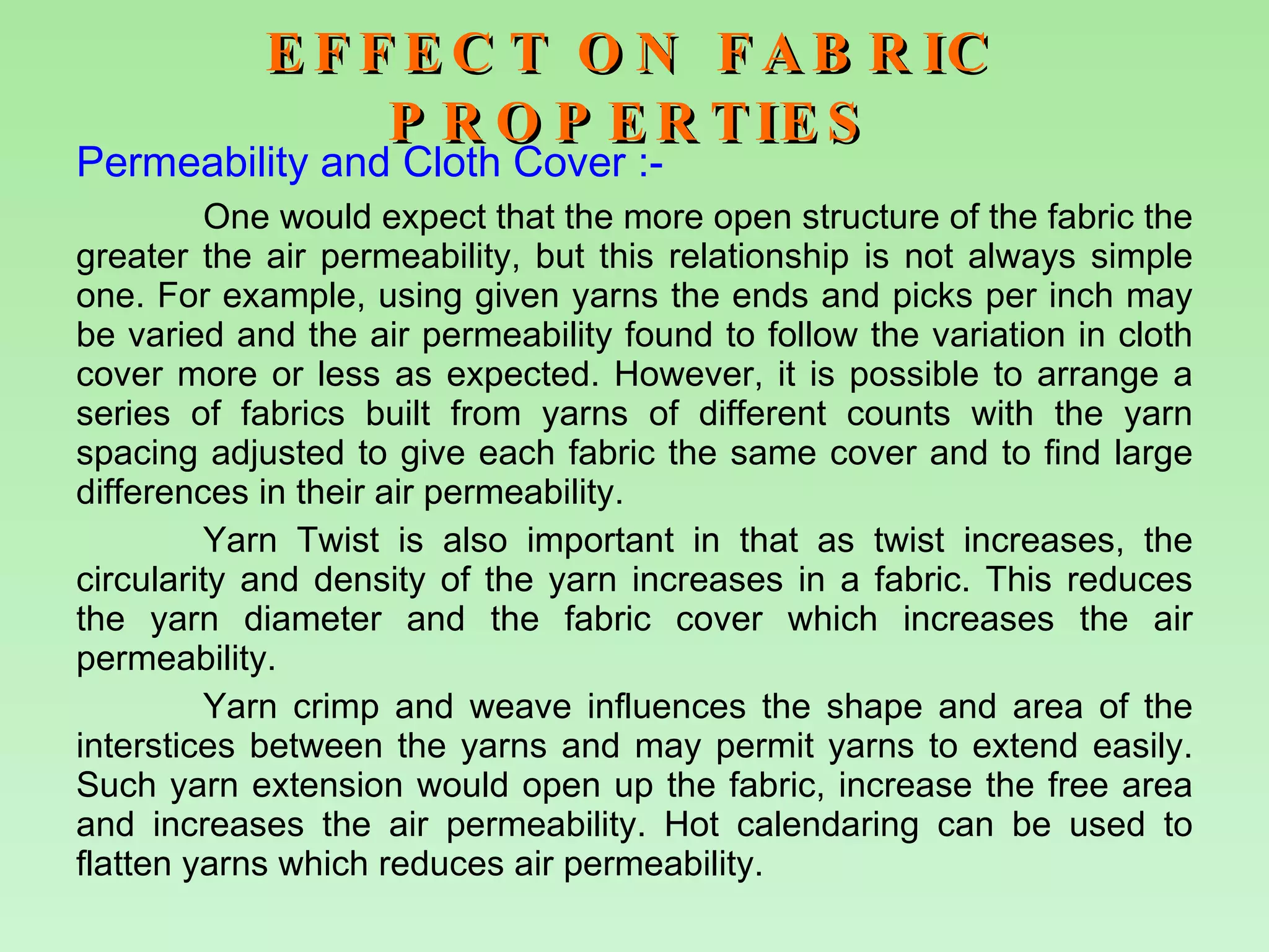 EFFECT ON FABRIC PROPERTIES Permeability and Cloth Cover :-   One would expect that the more open structure of the fabric the greater the air permeability, but this relationship is not always simple one. For example, using given yarns the ends and picks per inch may be varied and the air permeability found to follow the variation in cloth cover more or less as expected. However, it is possible to arrange a series of fabrics built from yarns of different counts with the yarn spacing adjusted to give each fabric the same cover and to find large differences in their air permeability. Yarn Twist is also important in that as twist increases, the circularity and density of the yarn increases in a fabric. This reduces the yarn diameter and the fabric cover which increases the air permeability. Yarn crimp and weave influences the shape and area of the interstices between the yarns and may permit yarns to extend easily. Such yarn extension would open up the fabric, increase the free area and increases the air permeability. Hot calendaring can be used to flatten yarns which reduces air permeability.    