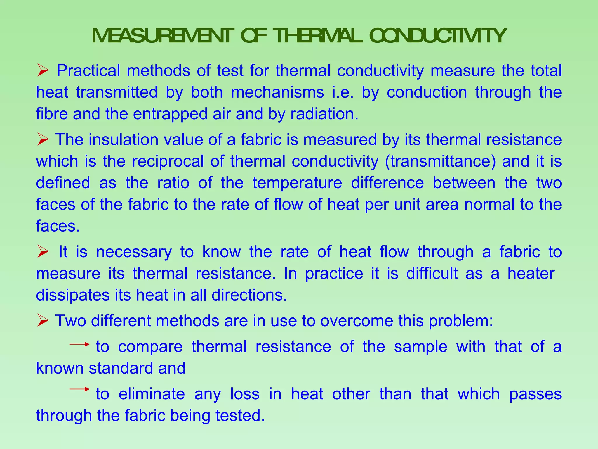 MEASUREMENT OF THERMAL CONDUCTIVITY Practical methods of test for thermal conductivity measure the total heat transmitted by both mechanisms i.e. by conduction through the fibre and the entrapped air and by radiation.  The insulation value of a fabric is measured by its thermal resistance which is the reciprocal of thermal conductivity (transmittance) and it is defined as the ratio of the temperature difference between the two faces of the fabric to the rate of flow of heat per unit area normal to the faces. It is necessary to know the rate of heat flow through a fabric to measure its thermal resistance. In practice it is difficult as a heater  dissipates its heat in all directions. Two different methods are in use to overcome this problem: to compare thermal resistance of the sample with that of a known standard and  to eliminate any loss in heat other than that which passes through the fabric being tested.  