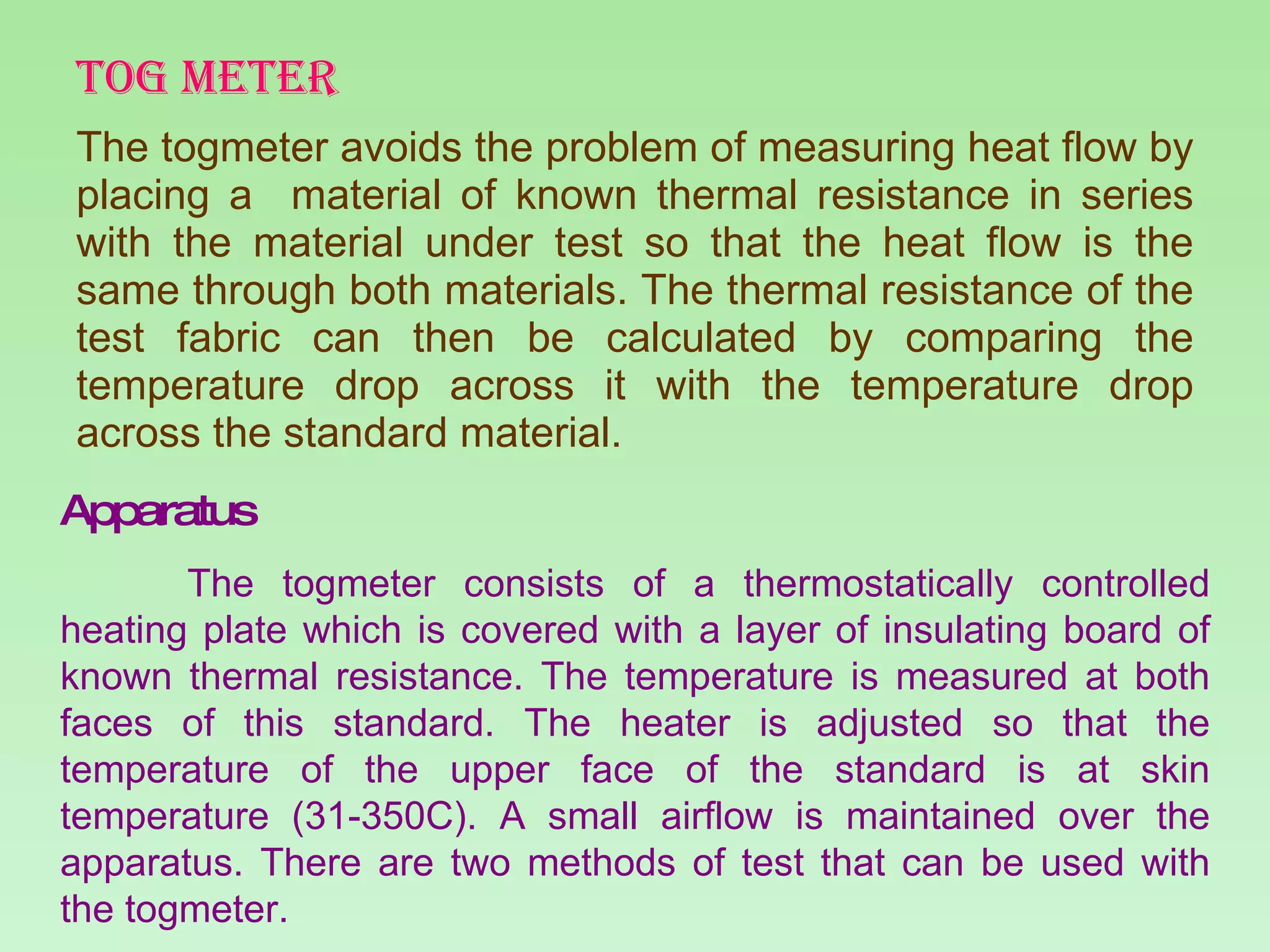 TOG METER The togmeter avoids the problem of measuring heat flow by placing a  material of known thermal resistance in series with the material under test so that the heat flow is the same through both materials. The thermal resistance of the test fabric can then be calculated by comparing the temperature drop across it with the temperature drop across the standard material. Apparatus The togmeter consists of a thermostatically controlled heating plate which is covered with a layer of insulating board of known thermal resistance. The temperature is measured at both faces of this standard. The heater is adjusted so that the temperature of the upper face of the standard is at skin temperature (31-350C). A small airflow is maintained over the apparatus. There are two methods of test that can be used with the togmeter. 