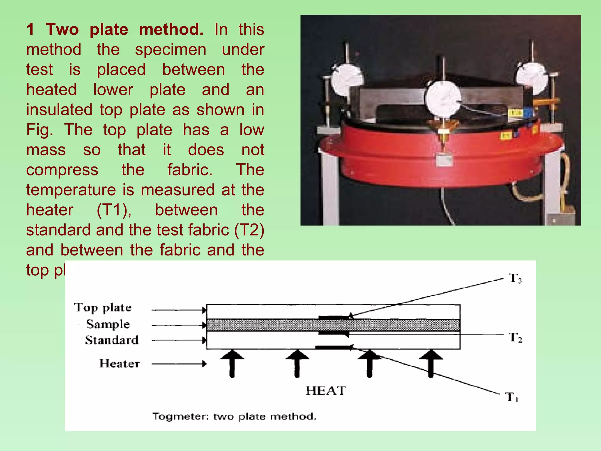 1 Two plate method.  In this method the specimen under test is placed between the heated lower plate and an insulated top plate as shown in Fig. The top plate has a low mass so that it does not compress the fabric. The temperature is measured at the heater (T1), between the standard and the test fabric (T2) and between the fabric and the top plate (T3). 
