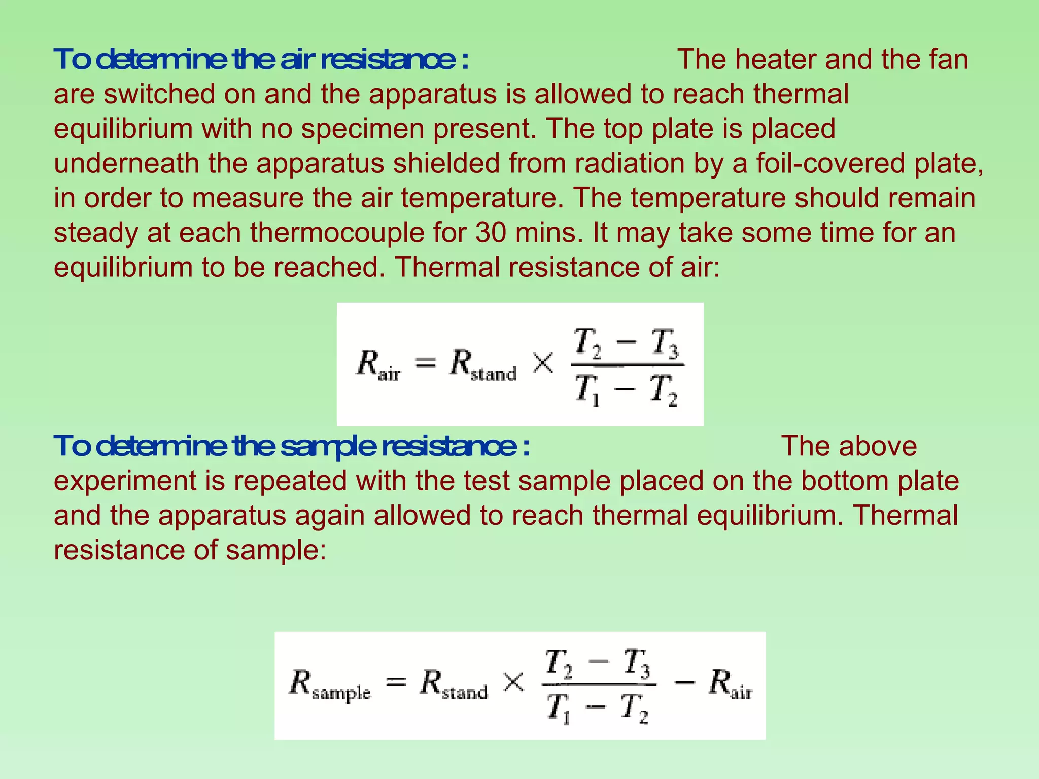 To determine the air resistance :  The heater and the fan are switched on and the apparatus is allowed to reach thermal equilibrium with no specimen present. The top plate is placed underneath the apparatus shielded from radiation by a foil-covered plate, in order to measure the air temperature. The temperature should remain steady at each thermocouple for 30 mins. It may take some time for an equilibrium to be reached. Thermal resistance of air: To determine the sample resistance :  The above experiment is repeated with the test sample placed on the bottom plate and the apparatus again allowed to reach thermal equilibrium. Thermal resistance of sample: 