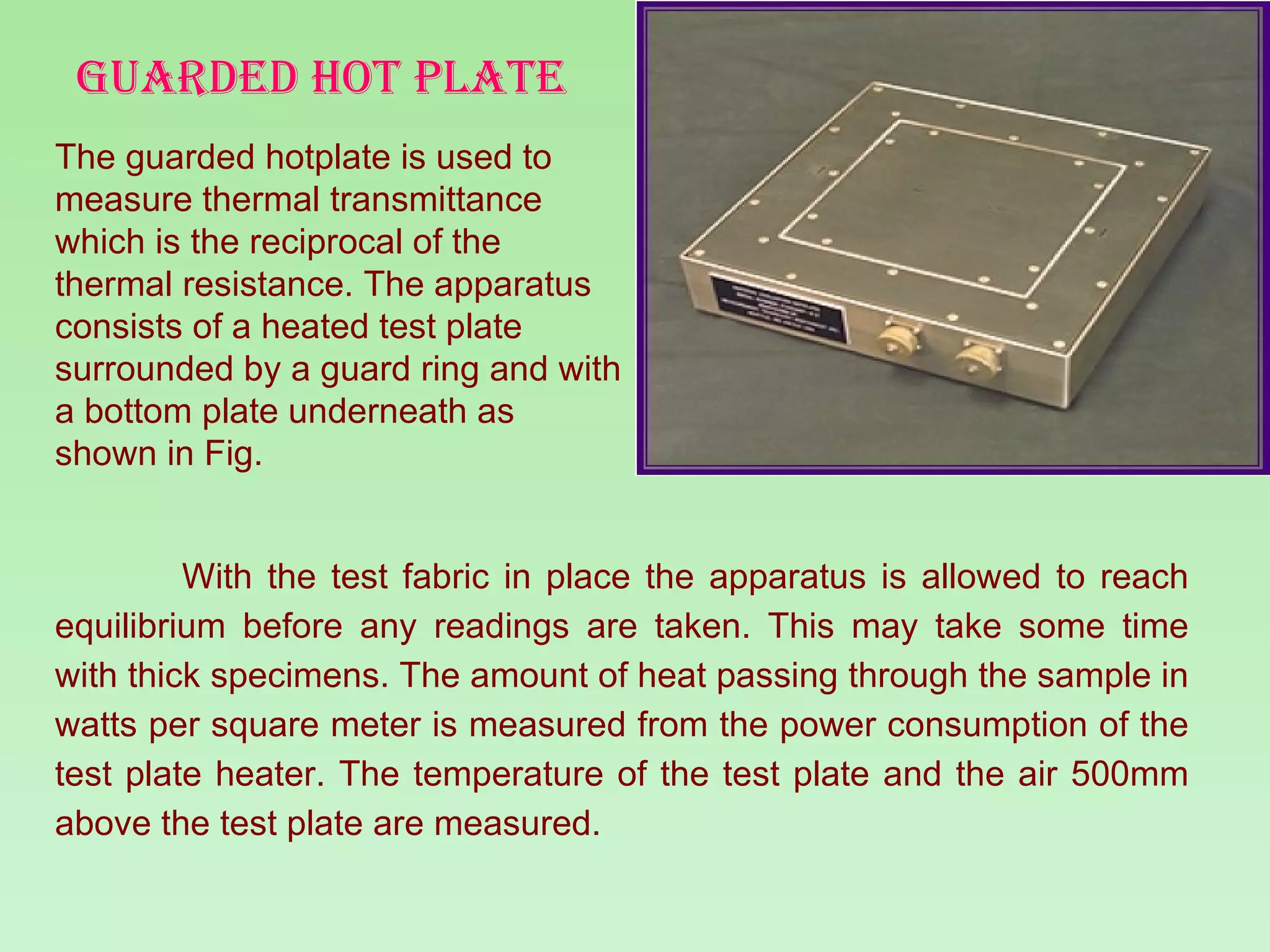 GUARDED HOT PLATE The guarded hotplate is used to measure thermal transmittance  which is the reciprocal of the thermal resistance. The apparatus consists of a heated test plate surrounded by a guard ring and with a bottom plate underneath as shown in Fig.  With the test fabric in place the apparatus is allowed to reach equilibrium before any readings are taken. This may take some time with thick specimens. The amount of heat passing through the sample in watts per square meter is measured from the power consumption of the test plate heater. The temperature of the test plate and the air 500mm above the test plate are measured. 