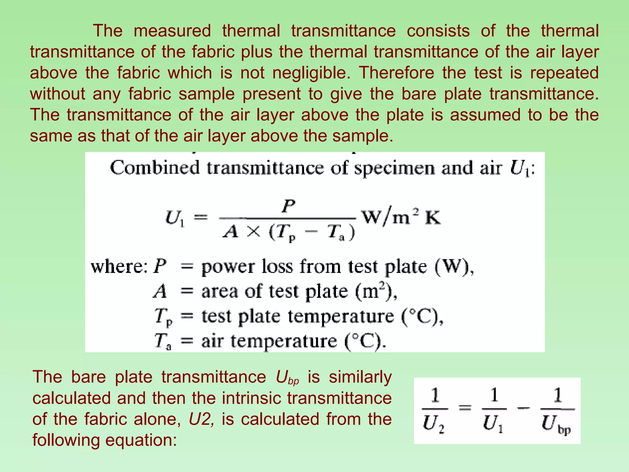 The measured thermal transmittance consists of the thermal transmittance of the fabric plus the thermal transmittance of the air layer above the fabric which is not negligible. Therefore the test is repeated without any fabric sample present to give the bare plate transmittance. The transmittance of the air layer above the plate is assumed to be the same as that of the air layer above the sample. The bare plate transmittance  U bp   is similarly calculated and then the intrinsic transmittance of the fabric alone,  U2,  is calculated from the following equation: 