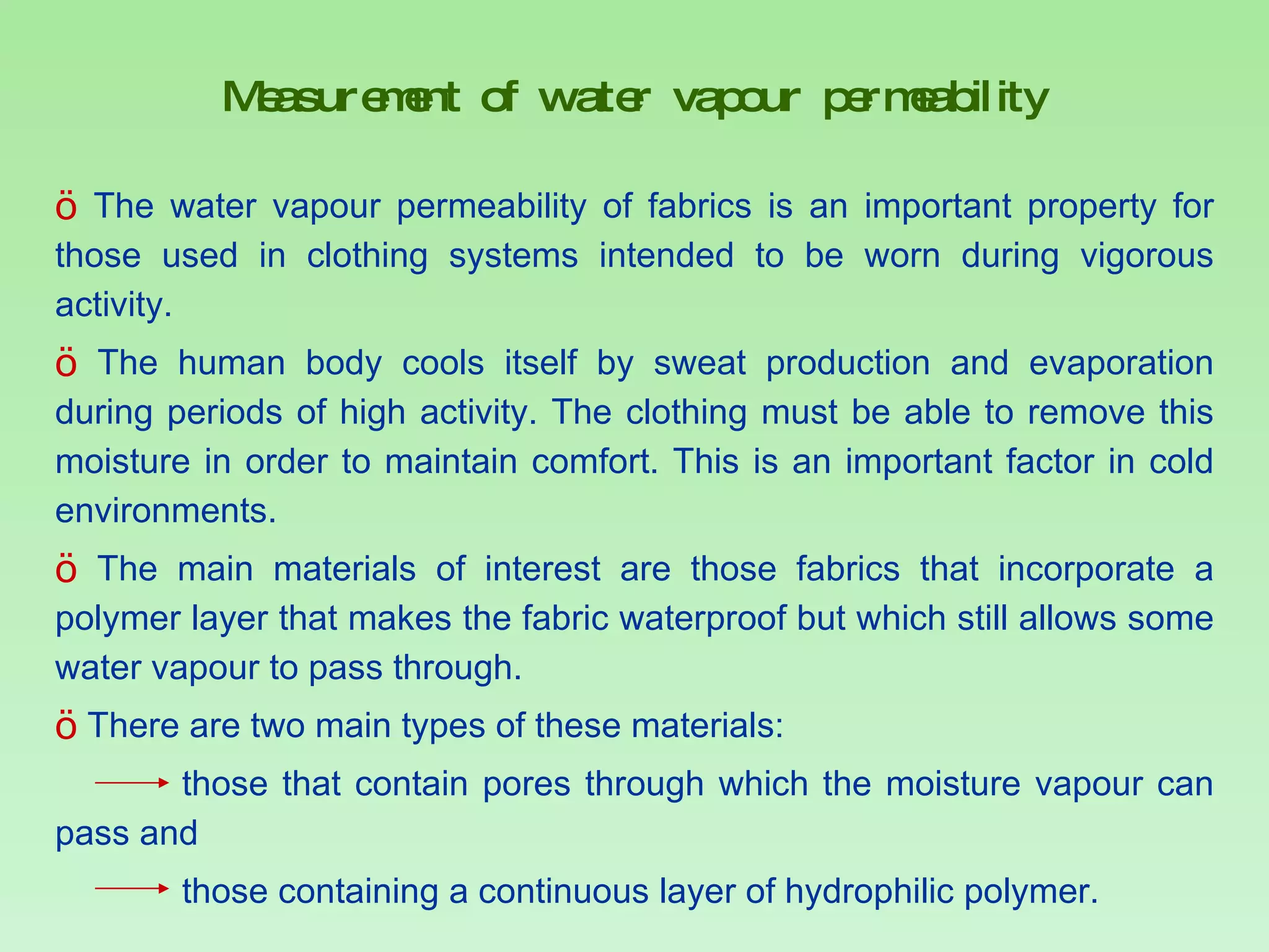Measurement of water vapour permeability The water vapour permeability of fabrics is an important property for those used in clothing systems intended to be worn during vigorous activity.  The human body cools itself by sweat production and evaporation during periods of high activity. The clothing must be able to remove this moisture in order to maintain comfort. This is an important factor in cold environments. The main materials of interest are those fabrics that incorporate a polymer layer that makes the fabric waterproof but which still allows some water vapour to pass through.  There are two main types of these materials:  those that contain pores through which the moisture vapour can pass and  those containing a continuous layer of hydrophilic polymer.  