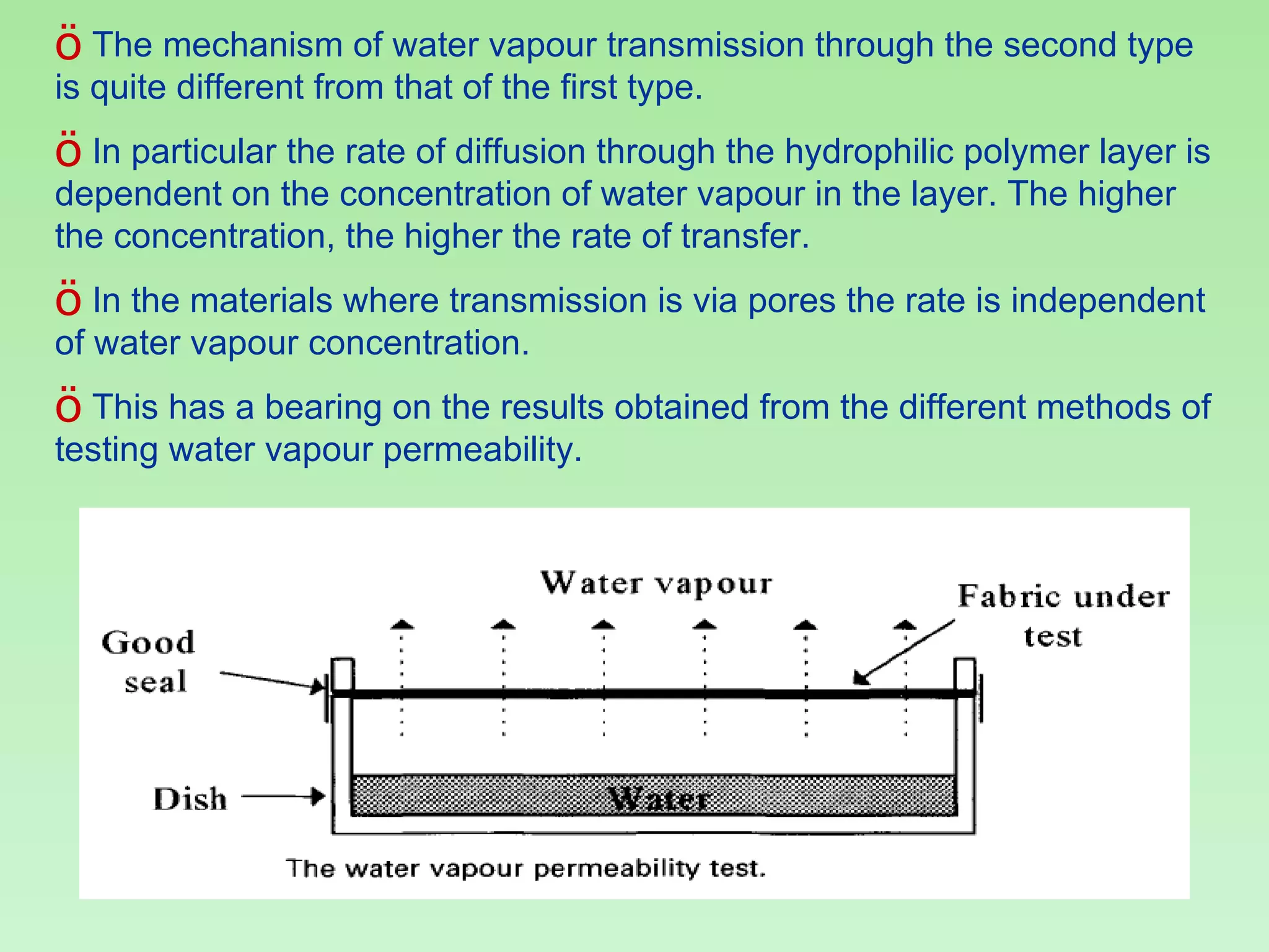The mechanism of water vapour transmission through the second type is quite different from that of the first type.  In particular the rate of diffusion through the hydrophilic polymer layer is dependent on the concentration of water vapour in the layer. The higher the concentration, the higher the rate of transfer.  In the materials where transmission is via pores the rate is independent of water vapour concentration.  This has a bearing on the results obtained from the different methods of testing water vapour permeability. 