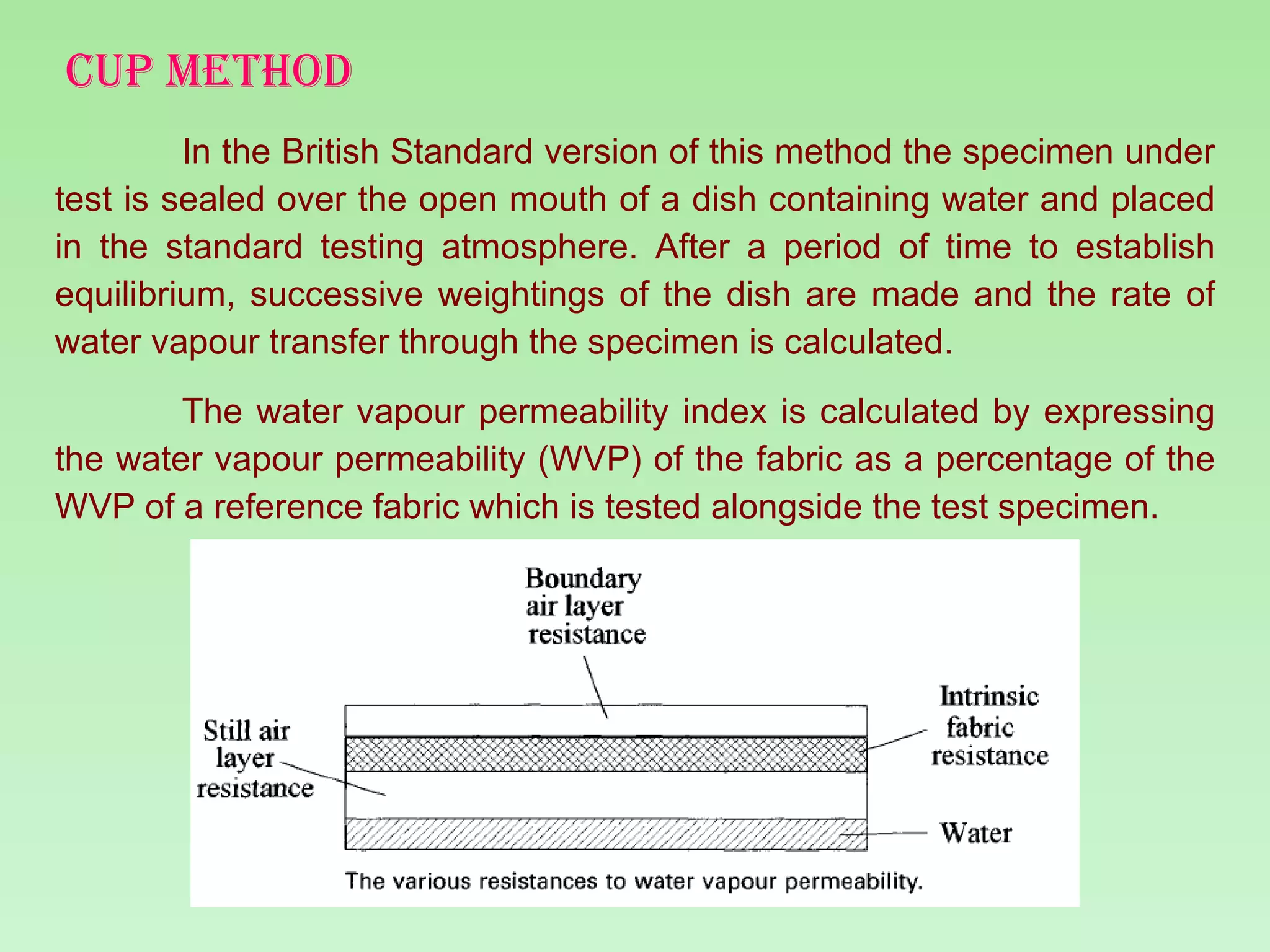 CUP METHOD In the British Standard version of this method the specimen under test is sealed over the open mouth of a dish containing water and placed in the standard testing atmosphere. After a period of time to establish equilibrium, successive weightings of the dish are made and the rate of water vapour transfer through the specimen is calculated. The water vapour permeability index is calculated by expressing the water vapour permeability (WVP) of the fabric as a percentage of the WVP of a reference fabric which is tested alongside the test specimen.  